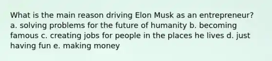 What is the main reason driving Elon Musk as an entrepreneur? a. solving problems for the future of humanity b. becoming famous c. creating jobs for people in the places he lives d. just having fun e. making money