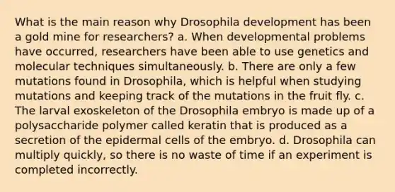 What is the main reason why Drosophila development has been a gold mine for researchers? a. When developmental problems have occurred, researchers have been able to use genetics and molecular techniques simultaneously. b. There are only a few mutations found in Drosophila, which is helpful when studying mutations and keeping track of the mutations in the fruit fly. c. The larval exoskeleton of the Drosophila embryo is made up of a polysaccharide polymer called keratin that is produced as a secretion of the epidermal cells of the embryo. d. Drosophila can multiply quickly, so there is no waste of time if an experiment is completed incorrectly.