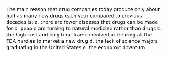 The main reason that drug companies today produce only about half as many new drugs each year compared to previous decades is: a. there are fewer diseases that drugs can be made for b. people are turning to natural medicine rather than drugs c. the high cost and long time frame involved in clearing all the FDA hurdles to market a new drug d. the lack of science majors graduating in the United States e. the economic downturn