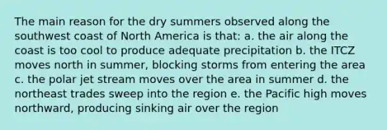 The main reason for the dry summers observed along the southwest coast of North America is that: a. the air along the coast is too cool to produce adequate precipitation b. the ITCZ moves north in summer, blocking storms from entering the area c. the polar jet stream moves over the area in summer d. the northeast trades sweep into the region e. the Pacific high moves northward, producing sinking air over the region