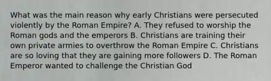 What was the main reason why early Christians were persecuted violently by the Roman Empire? A. They refused to worship the Roman gods and the emperors B. Christians are training their own private armies to overthrow the Roman Empire C. Christians are so loving that they are gaining more followers D. The Roman Emperor wanted to challenge the Christian God