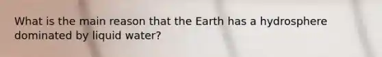 What is the main reason that the Earth has a hydrosphere dominated by liquid water?