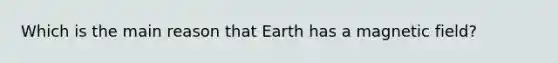 Which is the main reason that Earth has a magnetic field?