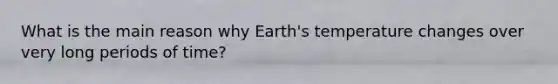 What is the main reason why Earth's temperature changes over very long periods of time?