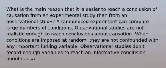 What is the main reason that it is easier to reach a conclusion of causation from an experimental study than from an observational study? A randomized experiment can compare large numbers of conditions. Observational studies are not realistic enough to reach conclusions about causation. When conditions are imposed at random, they are not confounded with any important lurking variable. Observational studies don't record enough variables to reach an informative conclusion about causa