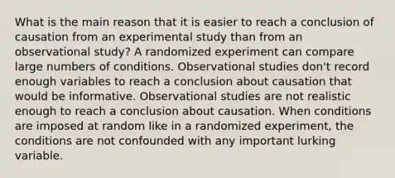 What is the main reason that it is easier to reach a conclusion of causation from an experimental study than from an observational study? A randomized experiment can compare large numbers of conditions. Observational studies don't record enough variables to reach a conclusion about causation that would be informative. Observational studies are not realistic enough to reach a conclusion about causation. When conditions are imposed at random like in a randomized experiment, the conditions are not confounded with any important lurking variable.