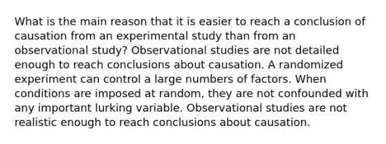 What is the main reason that it is easier to reach a conclusion of causation from an experimental study than from an observational study? Observational studies are not detailed enough to reach conclusions about causation. A randomized experiment can control a large numbers of factors. When conditions are imposed at random, they are not confounded with any important lurking variable. Observational studies are not realistic enough to reach conclusions about causation.