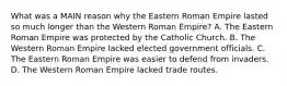 What was a MAIN reason why the Eastern Roman Empire lasted so much longer than the Western Roman Empire? A. The Eastern Roman Empire was protected by the Catholic Church. B. The Western Roman Empire lacked elected government officials. C. The Eastern Roman Empire was easier to defend from invaders. D. The Western Roman Empire lacked trade routes.