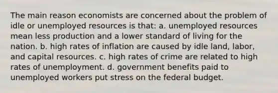 The main reason economists are concerned about the problem of idle or unemployed resources is that: a. unemployed resources mean less production and a lower standard of living for the nation. b. high rates of inflation are caused by idle land, labor, and capital resources. c. high rates of crime are related to high rates of unemployment. d. government benefits paid to unemployed workers put stress on the federal budget.