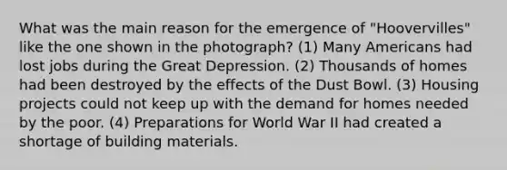 What was the main reason for the emergence of "Hoovervilles" like the one shown in the photograph? (1) Many Americans had lost jobs during the Great Depression. (2) Thousands of homes had been destroyed by the effects of the Dust Bowl. (3) Housing projects could not keep up with the demand for homes needed by the poor. (4) Preparations for World War II had created a shortage of building materials.