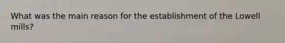 What was the main reason for the establishment of the Lowell mills?