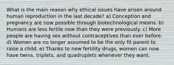 What is the main reason why ethical issues have arisen around human reproduction in the last decade? a) Conception and pregnancy are now possible through biotechnological means. b) Humans are less fertile now than they were previously. c) More people are having sex without contraceptives than ever before. d) Women are no longer assumed to be the only fit parent to raise a child. e) Thanks to new fertility drugs, women can now have twins, triplets, and quadruplets whenever they want.