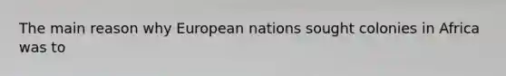 The main reason why European nations sought colonies in Africa was to