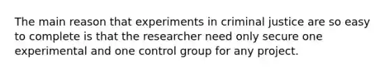 The main reason that experiments in criminal justice are so easy to complete is that the researcher need only secure one experimental and one control group for any project.