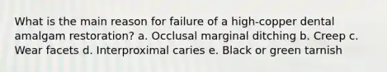 What is the main reason for failure of a high-copper dental amalgam restoration? a. Occlusal marginal ditching b. Creep c. Wear facets d. Interproximal caries e. Black or green tarnish