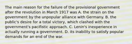 The main reason for the failure of the provisional government after the revolution in March 1917 was A. the strain on the government by the unpopular alliance with Germany. B. the public's desire for a total victory, which clashed with the government's pacifistic approach. C. Lenin's inexperience in actually running a government. D. its inability to satisfy popular demands for an end of the war.