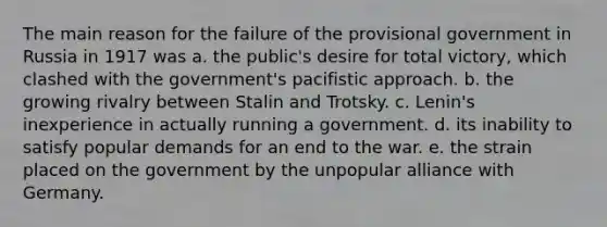 The main reason for the failure of the provisional government in Russia in 1917 was a. the public's desire for total victory, which clashed with the government's pacifistic approach. b. the growing rivalry between Stalin and Trotsky. c. Lenin's inexperience in actually running a government. d. its inability to satisfy popular demands for an end to the war. e. the strain placed on the government by the unpopular alliance with Germany.