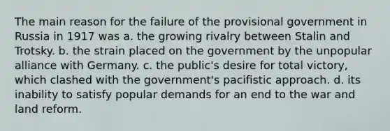 The main reason for the failure of the provisional government in Russia in 1917 was a. the growing rivalry between Stalin and Trotsky. b. the strain placed on the government by the unpopular alliance with Germany. c. the public's desire for total victory, which clashed with the government's pacifistic approach. d. its inability to satisfy popular demands for an end to the war and land reform.