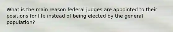 What is the main reason federal judges are appointed to their positions for life instead of being elected by the general population?