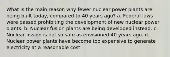 What is the main reason why fewer nuclear power plants are being built today, compared to 40 years ago? a. Federal laws were passed prohibiting the development of new nuclear power plants. b. Nuclear fusion plants are being developed instead. c. Nuclear fission is not so safe as envisioned 40 years ago. d. Nuclear power plants have become too expensive to generate electricity at a reasonable cost.