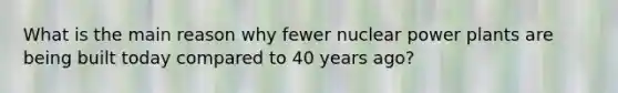 What is the main reason why fewer nuclear power plants are being built today compared to 40 years ago?