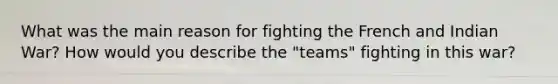 What was the main reason for fighting the French and Indian War? How would you describe the "teams" fighting in this war?