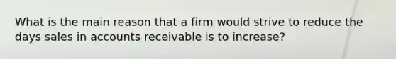 What is the main reason that a firm would strive to reduce the days sales in accounts receivable is to increase?