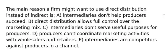 The main reason a firm might want to use direct distribution instead of indirect is: A) intermediaries don't help producers succeed. B) direct distribution allows full control over the marketing mix. C) intermediaries don't serve useful purposes for producers. D) producers can't coordinate marketing activities with wholesalers and retailers. E) intermediaries are competitors against producers in a channel.