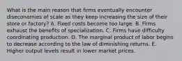 What is the main reason that firms eventually encounter diseconomies of scale as they keep increasing the size of their store or​ factory? A. Fixed costs become too large. B. Firms exhaust the benefits of specialization. C. Firms have difficulty coordinating production. D. The marginal product of labor begins to decrease according to the law of diminishing returns. E. Higher output levels result in lower market prices.