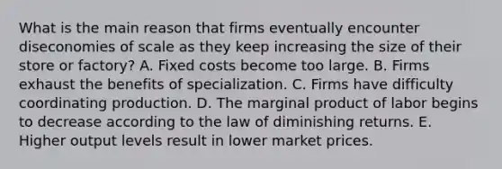 What is the main reason that firms eventually encounter diseconomies of scale as they keep increasing the size of their store or​ factory? A. Fixed costs become too large. B. Firms exhaust the benefits of specialization. C. Firms have difficulty coordinating production. D. The marginal product of labor begins to decrease according to the law of diminishing returns. E. Higher output levels result in lower market prices.