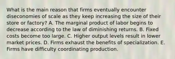 What is the main reason that firms eventually encounter diseconomies of scale as they keep increasing the size of their store or​ factory? A. The marginal product of labor begins to decrease according to the law of diminishing returns. B. Fixed costs become too large. C. Higher output levels result in lower market prices. D. Firms exhaust the benefits of specialization. E. Firms have difficulty coordinating production.