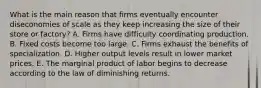 What is the main reason that firms eventually encounter diseconomies of scale as they keep increasing the size of their store or​ factory? A. Firms have difficulty coordinating production. B. Fixed costs become too large. C. Firms exhaust the benefits of specialization. D. Higher output levels result in lower market prices. E. The marginal product of labor begins to decrease according to the law of diminishing returns.