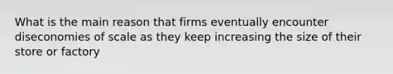 What is the main reason that firms eventually encounter diseconomies of scale as they keep increasing the size of their store or factory