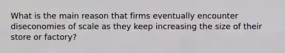 What is the main reason that firms eventually encounter diseconomies of scale as they keep increasing the size of their store or factory?