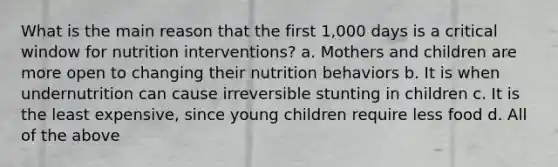 What is the main reason that the first 1,000 days is a critical window for nutrition interventions? a. Mothers and children are more open to changing their nutrition behaviors b. It is when undernutrition can cause irreversible stunting in children c. It is the least expensive, since young children require less food d. All of the above