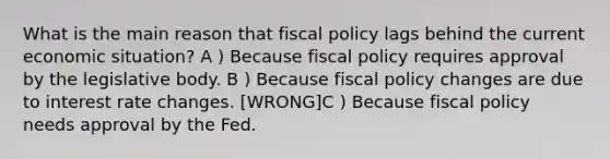 What is the main reason that fiscal policy lags behind the current economic situation? A ) Because fiscal policy requires approval by the legislative body. B ) Because fiscal policy changes are due to interest rate changes. [WRONG]C ) Because fiscal policy needs approval by the Fed.