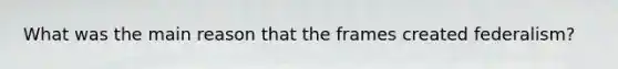 What was the main reason that the frames created federalism?