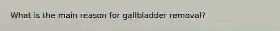 What is the main reason for gallbladder removal?