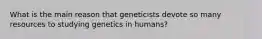 What is the main reason that geneticists devote so many resources to studying genetics in humans?