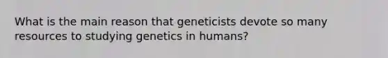 What is the main reason that geneticists devote so many resources to studying genetics in humans?