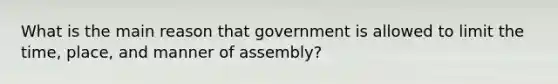 What is the main reason that government is allowed to limit the time, place, and manner of assembly?