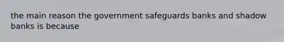 the main reason the government safeguards banks and shadow banks is because