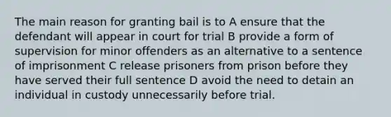 The main reason for granting bail is to A ensure that the defendant will appear in court for trial B provide a form of supervision for minor offenders as an alternative to a sentence of imprisonment C release prisoners from prison before they have served their full sentence D avoid the need to detain an individual in custody unnecessarily before trial.