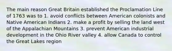 The main reason Great Britain established the Proclamation Line of 1763 was to 1. avoid conflicts between American colonists and Native American Indians 2. make a profit by selling the land west of the Appalachian Mountains 3. prevent American industrial development in the Ohio River valley 4. allow Canada to control the Great Lakes region