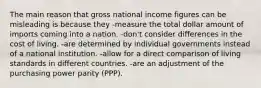 The main reason that gross national income figures can be misleading is because they -measure the total dollar amount of imports coming into a nation. -don't consider differences in the cost of living. -are determined by individual governments instead of a national institution. -allow for a direct comparison of living standards in different countries. -are an adjustment of the purchasing power parity (PPP).