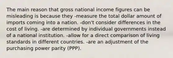 The main reason that gross national income figures can be misleading is because they -measure the total dollar amount of imports coming into a nation. -don't consider differences in the cost of living. -are determined by individual governments instead of a national institution. -allow for a direct comparison of living standards in different countries. -are an adjustment of the purchasing power parity (PPP).