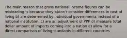 The main reason that gross national income figures can be misleading is because they a)don't consider differences in cost of living b) are determined by individual governments instead of a national institution. c) are an adjustment of PPP d) measure total dollar amount of imports coming into a nation e) allow for a direct comparison of living standards in different countries