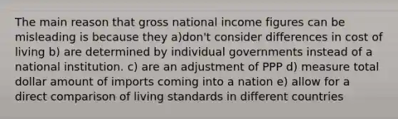 The main reason that gross national income figures can be misleading is because they a)don't consider differences in cost of living b) are determined by individual governments instead of a national institution. c) are an adjustment of PPP d) measure total dollar amount of imports coming into a nation e) allow for a direct comparison of living standards in different countries