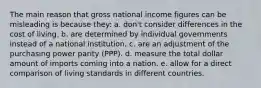 The main reason that gross national income figures can be misleading is because they: a. don't consider differences in the cost of living. b. are determined by individual governments instead of a national institution. c. are an adjustment of the purchasing power parity (PPP). d. measure the total dollar amount of imports coming into a nation. e. allow for a direct comparison of living standards in different countries.