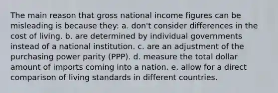 The main reason that gross national income figures can be misleading is because they: a. don't consider differences in the cost of living. b. are determined by individual governments instead of a national institution. c. are an adjustment of the purchasing power parity (PPP). d. measure the total dollar amount of imports coming into a nation. e. allow for a direct comparison of living standards in different countries.